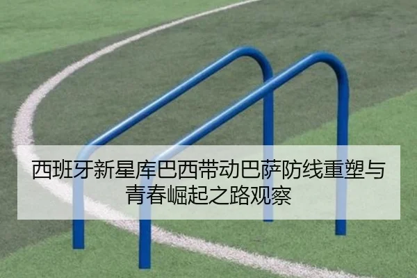 西班牙新星库巴西带动巴萨防线重塑与青春崛起之路观察