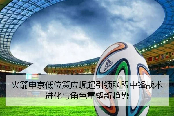 火箭申京低位策应崛起引领联盟中锋战术进化与角色重塑新趋势