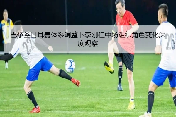 巴黎圣日耳曼体系调整下李刚仁中场组织角色变化深度观察