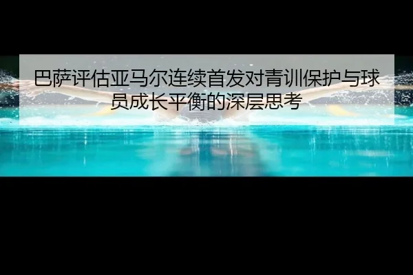 巴萨评估亚马尔连续首发对青训保护与球员成长平衡的深层思考