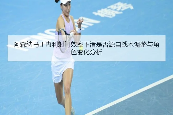阿森纳马丁内利射门效率下滑是否源自战术调整与角色变化分析