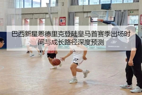巴西新星恩德里克登陆皇马首赛季出场时间与成长路径深度预测