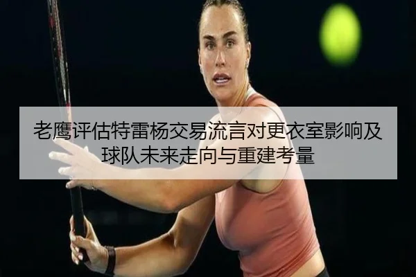 老鹰评估特雷杨交易流言对更衣室影响及球队未来走向与重建考量