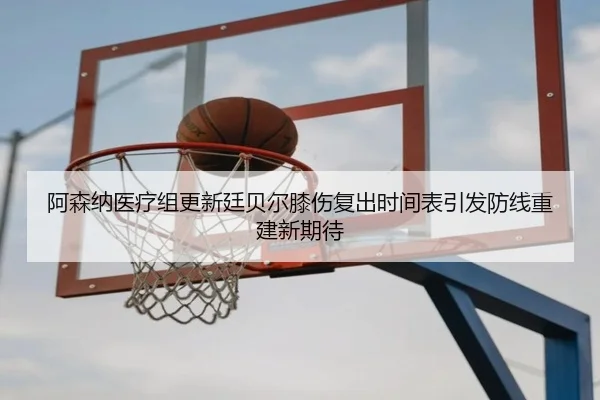 阿森纳医疗组更新廷贝尔膝伤复出时间表引发防线重建新期待