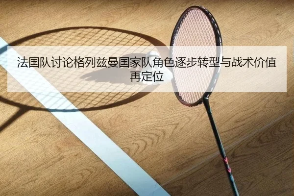法国队讨论格列兹曼国家队角色逐步转型与战术价值再定位