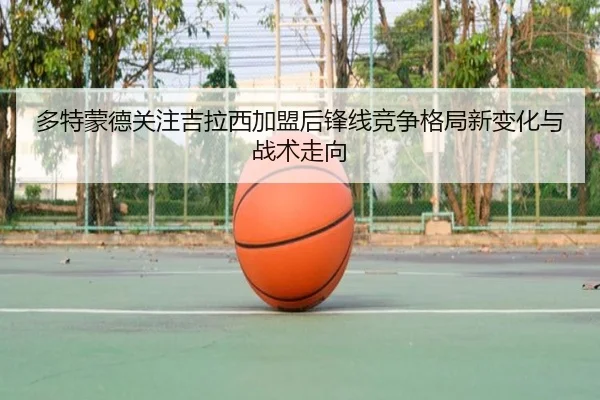 多特蒙德关注吉拉西加盟后锋线竞争格局新变化与战术走向