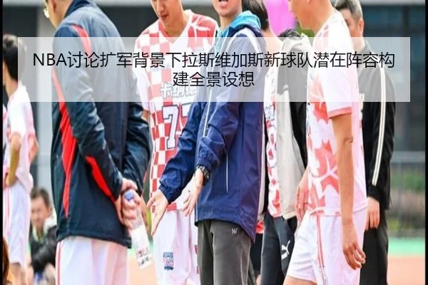 NBA讨论扩军背景下拉斯维加斯新球队潜在阵容构建全景设想