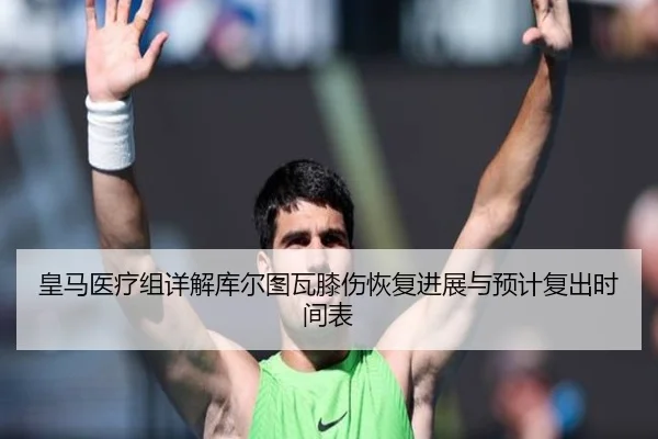 皇马医疗组详解库尔图瓦膝伤恢复进展与预计复出时间表