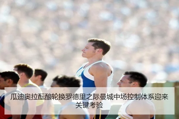 瓜迪奥拉酝酿轮换罗德里之际曼城中场控制体系迎来关键考验