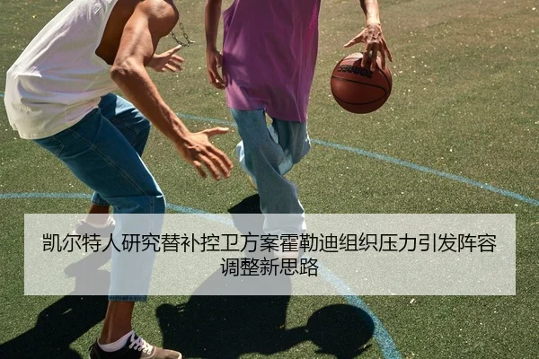 凯尔特人研究替补控卫方案霍勒迪组织压力引发阵容调整新思路