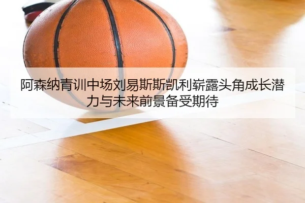 阿森纳青训中场刘易斯斯凯利崭露头角成长潜力与未来前景备受期待